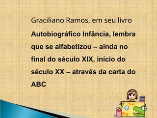 Graciliano Ramos, em seu livro
Autobiográfico Infância, lembra
que se alfabetizou – ainda no
final do século XIX, início do
século XX – através da carta do
ABC
 
