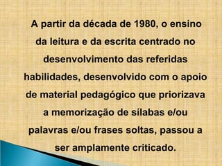 A partir da década de 1980, o ensino
da leitura e da escrita centrado no
desenvolvimento das referidas
habilidades, desenvolvido com o apoio
de material pedagógico que priorizava
a memorização de sílabas e/ou
palavras e/ou frases soltas, passou a
ser amplamente criticado.
 