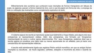 AS ESCRITAS SAGRADAS DO EGITO
Diferentemente dos sumérios que cunhavam suas inscrições de formas triangulares em tábuas de
argila, os egípcios usavam a forma material do livro, com o uso do papiro em forma de rolo, o emprego da
tinta e a utilização das ilustrações como complemento explicativo do texto.
O sistema egípcio de escrita já reproduzia quase que totalmente a língua falada, pois alguns dos seus
pictogramas já representavam sílabas. Além dos pictogramas, era formado por fonogramas
(representação de sons) e outros signos determinantes. Por seus fonogramas, podemos dizer que a
escrita egípcia já constituía uma ideia mais ou menos aproximada de um alfabeto, pois já trazia uma
característica de representações silábicas.
A escrita está estreitamente ligada aos registros Pedra vertical monolítica, em que os antigos faziam
inscrições ou esculturas. de rituais sagrados, colheitas, estações e movimento de cheia e vazante do
Nilo.
 