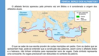 FENÍCIA, BERÇO DOS ALFABETOS?
O alfabeto fenício apareceu pela primeira vez em Biblos e é considerado a origem dos
alfabetos atuais.
O que se sabe da sua escrita provém de curtas inscrições em pedra. Com os dados que se
apresentam hoje, pode-se entender que a construção das palavras, assim como o alfabeto árabe
e o hebraico, não tinham símbolos para representar sons de vogais. Cada símbolo representa
uma consoante. As vogais precisavam ser deduzidas no contexto da palavra.
 