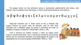 ALFABETO GREGO: A INOVAÇÃO DAS VOGAIS
Os gregos foram um dos primeiros povos a representar graficamente não ideias, nem
sílabas, mas os próprios sons das letras, a menor parte decomposta de uma palavra.
Higounet comenta que “o modo como se fez a notação das
vogais merece um pouco mais de atenção, pois foi com essa
inovação que o alfabeto grego se tornou o ancestral de todos os
alfabetos europeus modernos” (HIGOUNET, 2003, p. 89).
Com o domínio do império romano, o latim se impõe como
língua e escrita dominante, mas a escrita dos primeiros documentos
latinos que se conhecem denotam uma forte ligação de origem e de
adaptações de uma escrita grega (HIGOUNET, 2003, p. 103).
 