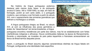 A FORMAÇÃO DA LÍNGUA PORTUGUESA
Na história da língua portuguesa podemos
destacar pelo menos duas fases: a do português
arcaico13 (sécs. XIII a 1536/1540), ou seja, em fase de
formação, porém já com certo estilo, e o português
moderno, que começou a ser formado a partir do século
XVI, com o aparecimento das primeiras gramáticas que
definem a morfologia e a sintaxe.
A língua portuguesa chegou ao Brasil, no século
XVI, já com as influências dos povos germânico e
árabe. Ao “desembarcar” em terras brasileiras, a língua
Assim, o português no Brasil assumiu algumas características distintas da língua falada em
Portugal, configurando uma identidade mais específica.
portuguesa encontrou resistências por parte dos nativos, mas foi se estabelecendo com fortes
interferências indígenas e africanas. Houve contribuições italianas na época do Renascimento.
Durante a colonização, as invasões do país pelos espanhóis e franceses acrescentaram ao
léxico do Brasil termos daqueles povos.
 