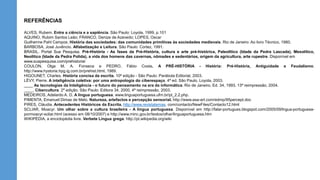 REFERÊNCIAS
ALVES, Rubem. Entre a ciência e a sapiência. São Paulo: Loyola, 1999, p.101
AQUINO, Rubim Santos Leão; FRANCO, Denize de Azevedo; LOPES, Oscar
Guilherme Pahl Campos. História das sociedades: das comunidades primitivas às sociedades medievais. Rio de Janeiro: Ao livro Técnico, 1980.
BARBOSA, José Juvêncio. Alfabetização e Leitura. São Paulo: Cortez, 1991.
BRASIL. Portal Sua Pesquisa. Pré-História - As fases da Pré-História, cultura e arte pré-histórica, Paleolítico (Idade da Pedra Lascada), Mesolítico,
Neolítico (Idade da Pedra Polida), a vida dos homens das cavernas, nômades e sedentários, origem da agricultura, arte rupestre. Disponível em
www.suapesquisa.com/prehistoria/
COULON, Olga M. A. Fonseca e PEDRO, Fábio Costa. A PRÉ-HISTÓRIA - História: Pré-História, Antiguidade e Feudalismo.
http://www.hystoria.hpg.ig.com.br/prehist.html, 1989.
HIGOUNET, Charles. História concisa da escrita. 10ª edição - São Paulo: Parábola Editorial, 2003.
LÉVY, Pierre. A inteligência coletiva: por uma antropologia do ciberespaço. 4ª ed. São Paulo. Loyola, 2003.
____ As tecnologias da Inteligência - o futuro do pensamento na era da informática. Rio de Janeiro, Ed. 34, 1993. 13ª reimpressão, 2004.
____. Cibercultura. 2ª edição. São Paulo: Editora 34, 2000, 4ª reimpressão, 2003.
MEDEIROS, Adelardo A. D. A língua portuguesa. www.linguaportuguesa.ufrn.br/pt_2.2.php.
PIMENTA, Emanuel Dimas de Melo. Natureza, artefactos e percepção sensorial. http://www.asa-art.com/edmp/95percept.doc
PIRES, Cláudia. Antecedentes Históricos da Escrita. http://www.revistatemas. com/contacto/NewFiles/Contacto12.html
SCLIAR, Moacyr. Um olhar sobre a cultura brasileira - A língua portuguesa. Disponível em http://falar-portugues.blogspot.com/2005/09/lngua-portuguesa-
pormoacyr-scliar.html (acesso em 08/10/2007) e http://www.minc.gov.br/textos/olhar/linguaportuguesa.htm
WIKIPÉDIA, a enciclopédia livre. Verbete Língua grega. http://pt.wikipedia.org/wiki
 