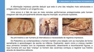 A informação impressa permite deduzir que esta é uma das relações mais estruturadas e
antigas entre o homem e um engenho seu.
Uma prova é o fato de que as mais remotas performances protagonizadas pelo homem
chegaram até nós principalmente através alguma inscrição: as pinturas rupestres.
Na pré-história o ser humano já internalizava a necessidade de registros impressos.
Do Paleolítico ao contemporâneo o homem mantém uma relação com as inscrições de forma
semelhante à aprendizagem da escrita na infância. Explicando: assim como a criança mantém
seus primeiros contatos com os impressos rabiscando, desenhando e reconhecendo figuras, a
raça humana em sua fase “criança” (o homem das cavernas) começou a registrar sua história
através de desenhos-rabiscos.
A ORALIDADE E OS REGISTROS PICTOGRÁFICOS
 