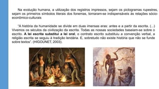 “A história da humanidade se divide em duas imensas eras: antes e a partir da escrita. (...)
Vivemos os séculos da civilização da escrita. Todas as nossas sociedades baseiam-se sobre o
escrito. A lei escrita substitui a lei oral, o contrato escrito substituiu a convenção verbal, a
religião escrita se seguiu à tradição lendária. E, sobretudo não existe história que não se funde
sobre textos”. (HIGOUNET, 2003).
Na evolução humana, a utilização dos registros impressos, sejam os pictogramas rupestres,
sejam os primeiros símbolos literais dos fonemas, tornaram-se indispensáveis às relações sócio-
econômico-culturais
 