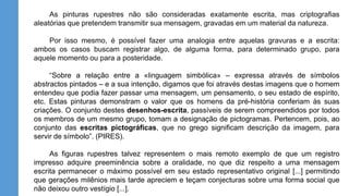 As pinturas rupestres não são consideradas exatamente escrita, mas criptografias
aleatórias que pretendem transmitir sua mensagem, gravadas em um material da natureza.
Por isso mesmo, é possível fazer uma analogia entre aquelas gravuras e a escrita:
ambos os casos buscam registrar algo, de alguma forma, para determinado grupo, para
aquele momento ou para a posteridade.
“Sobre a relação entre a «linguagem simbólica» – expressa através de símbolos
abstractos pintados – e a sua intenção, digamos que foi através destas imagens que o homem
entendeu que podia fazer passar uma mensagem, um pensamento, o seu estado de espírito,
etc. Estas pinturas demonstram o valor que os homens da pré-história conferiam às suas
criações. O conjunto destes desenhos-escrita, passíveis de serem compreendidos por todos
os membros de um mesmo grupo, tomam a designação de pictogramas. Pertencem, pois, ao
conjunto das escritas pictográficas, que no grego significam descrição da imagem, para
servir de símbolo”. (PIRES).
As figuras rupestres talvez representem o mais remoto exemplo de que um registro
impresso adquire preeminência sobre a oralidade, no que diz respeito a uma mensagem
escrita permanecer o máximo possível em seu estado representativo original [...] permitindo
que gerações milênios mais tarde apreciem e teçam conjecturas sobre uma forma social que
não deixou outro vestígio [...].
 