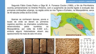 Segundo Fábio Costa Pedro e Olga M. A. Fonseca Coulon (1989), o fim da Pré-História
ocorreu primeiramente no Oriente Próximo, com o surgimento da escrita ligado à evolução das
primeiras civilizações urbanas, na região entre os rios Tigres e Eufrates, na Mesopotâmia, cerca
de 40 séculos antes da Era Cristã.
Apenas se conhecem épocas, povos e
locais de onde se deram os primeiros
registros escritos, os chamados cuneiformes,
desenvolvidos pelos sumérios na
Mesopotâmia, por volta de 4.000 a.C.,
embora alguns historiadores situem seu
aparecimento há mais de seis mil anos
O ORIENTE E A ESCRITA CUNEIFORME
 