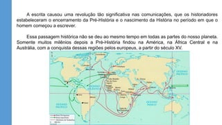 A escrita causou uma revolução tão significativa nas comunicações, que os historiadores
estabeleceram o encerramento da Pré-História e o nascimento da História no período em que o
homem começou a escrever.
Essa passagem histórica não se deu ao mesmo tempo em todas as partes do nosso planeta.
Somente muitos milênios depois a Pré-História findou na América, na África Central e na
Austrália, com a conquista dessas regiões pelos europeus, a partir do século XV.
 