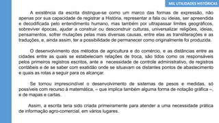 A existência da escrita distingue-se como um marco das formas de expressão, não
apenas por sua capacidade de registrar a História, representar a fala ou ideias, ser apreendida
e decodificada pelo entendimento humano, mas também por ultrapassar limites geográficos,
sobreviver épocas, ajudar a construir ou desconstruir culturas, universalizar religiões, ideias,
pensamentos, sofrer mutações pelas mais diversas causas, entre elas as transliterações e as
traduções, e, ainda assim, ter a possibilidade de permanecer como originalmente foi produzida.
O desenvolvimento dos métodos de agricultura e do comércio, e as distâncias entre as
cidades entre as quais se estabeleciam relações de troca, são tidos como os responsáveis
pelos primeiros registros escritos, ante a necessidade de controle administrativo, de registros
contábeis e de se saber com exatidão onde se situavam os distantes pontos de abastecimento
e quais as rotas a seguir para os alcançar.
Se tornou imprescindível o desenvolvimento de sistemas de pesos e medidas, só
possíveis com recurso à matemática, – que implica também alguma forma de notação gráfica –,
e de mapas e cartas.
Assim, a escrita teria sido criada primeiramente para atender a uma necessidade prática
de informação agro-comercial, em vários lugares.
MIL UTILIDADES HISTÓRICAS
 