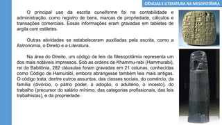 O principal uso da escrita cuneiforme foi na contabilidade e
administração, como registro de bens, marcas de propriedade, cálculos e
transações comerciais. Essas informações eram gravadas em tabletes de
argila com estiletes.
Outras atividades se estabeleceram auxiliadas pela escrita, como a
Astronomia, o Direito e a Literatura.
Na área do Direito, um código de leis da Mesopotâmia representa um
dos mais notáveis impressos. Sob as ordens de Khammu-rabi (Hammurabi),
rei da Babilônia, 282 cláusulas foram gravadas em 21 colunas, conhecidas
como Código de Hamurábi, embora abrangesse também leis mais antigas.
O código trata, dentre outros assuntos, das classes sociais, do comércio, da
família (divórcio, o pátrio poder, a adoção, o adultério, o incesto), do
trabalho (precursor do salário mínimo, das categorias profissionais, das leis
trabalhistas), e da propriedade.
CIÊNCIAS E LITERATURA NA MESOPOTÂMIA
 