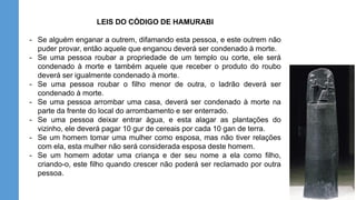 LEIS DO CÓDIGO DE HAMURABI
- Se alguém enganar a outrem, difamando esta pessoa, e este outrem não
puder provar, então aquele que enganou deverá ser condenado à morte.
- Se uma pessoa roubar a propriedade de um templo ou corte, ele será
condenado à morte e também aquele que receber o produto do roubo
deverá ser igualmente condenado à morte.
- Se uma pessoa roubar o filho menor de outra, o ladrão deverá ser
condenado à morte.
- Se uma pessoa arrombar uma casa, deverá ser condenado à morte na
parte da frente do local do arrombamento e ser enterrado.
- Se uma pessoa deixar entrar água, e esta alagar as plantações do
vizinho, ele deverá pagar 10 gur de cereais por cada 10 gan de terra.
- Se um homem tomar uma mulher como esposa, mas não tiver relações
com ela, esta mulher não será considerada esposa deste homem.
- Se um homem adotar uma criança e der seu nome a ela como filho,
criando-o, este filho quando crescer não poderá ser reclamado por outra
pessoa.
 