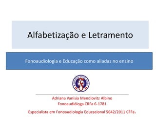 Fonoaudiologia e Educação como aliadas no ensino
Alfabetização e Letramento
___________________________________________
Adriana Vanísia Mendlovitz Albino
Fonoaudióloga CRFa 6-1781
Especialista em Fonoaudiologia Educacional 5642/2011 CFFa.
 
