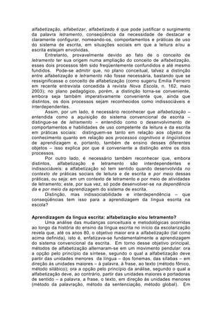 alfabetização, alfabetizar, alfabetizado é que pode justificar o surgimento
da palavra letramento, conseqüência da necessidade de destacar e
claramente configurar, nomeando-os, comportamentos e práticas de uso
do sistema de escrita, em situações sociais em que a leitura e/ou a
escrita estejam envolvidas.
Entretanto, provavelmente devido ao fato de o conceito de
letramento ter sua origem numa ampliação do conceito de alfabetização,
esses dois processos têm sido freqüentemente confundidos e até mesmo
fundidos. Pode-se admitir que, no plano conceitual, talvez a distinção
entre alfabetização e letramento não fosse necessária, bastando que se
ressignificasse o conceito de alfabetização (como sugeriu Emilia Ferreiro
em recente entrevista concedida à revista Nova Escola, n. 162, maio
2003); no plano pedagógico, porém, a distinção torna-se conveniente,
embora seja também imperativamente conveniente que, ainda que
distintos, os dois processos sejam reconhecidos como indissociáveis e
interdependentes.
Assim, por um lado, é necessário reconhecer que alfabetização –
entendida como a aquisição do sistema convencional de escrita –
distingue-se de letramento – entendido como o desenvolvimento de
comportamentos e habilidades de uso competente da leitura e da escrita
em práticas sociais: distinguem-se tanto em relação aos objetos de
conhecimento quanto em relação aos processos cognitivos e lingüísticos
de aprendizagem e, portanto, também de ensino desses diferentes
objetos – isso explica por que é conveniente a distinção entre os dois
processos.
Por outro lado, é necessário também reconhecer que, embora
distintos, alfabetização e letramento são interdependentes e
indissociáveis: a alfabetização só tem sentido quando desenvolvida no
contexto de práticas sociais de leitura e de escrita e por meio dessas
práticas, ou seja: em um contexto de letramento e por meio de atividades
de letramento; este, por sua vez, só pode desenvolver-se na dependência
da e por meio da aprendizagem do sistema de escrita.
Distinção, mas indissociabilidade e interdependência – que
conseqüências tem isso para a aprendizagem da língua escrita na
escola?
Aprendizagem da língua escrita: alfabetização e/ou letramento?
Uma análise das mudanças conceituais e metodológicas ocorridas
ao longo da história do ensino da língua escrita no início da escolarização
revela que, até os anos 80, o objetivo maior era a alfabetização (tal como
acima definida), isto é, enfatizava-se fundamentalmente a aprendizagem
do sistema convencional da escrita. Em torno desse objetivo principal,
métodos de alfabetização alternaram-se em um movimento pendular: ora
a opção pelo princípio da síntese, segundo o qual a alfabetização deve
partir das unidades menores da língua – dos fonemas, das sílabas – em
direção às unidades maiores – à palavra, à frase, ao texto (método fônico,
método silábico); ora a opção pelo princípio da análise, segundo o qual a
alfabetização deve, ao contrário, partir das unidades maiores e portadoras
de sentido – a palavra, a frase, o texto, em direção às unidades menores
(método da palavração, método da sentenciação, método global). Em
 
