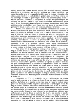 ambas as opções, porém, a meta sempre foi a aprendizagem do sistema
alfabético e ortográfico da escrita; embora se possa identificar, na
segunda opção, uma preocupação também com o sentido veiculado pelo
código, seja no nível do texto (método global), seja no nível da palavra ou
da sentença (método da palavração, método da sentenciação), estes –
textos, palavras, sentenças – são postos a serviço da aprendizagem do
sistema de escrita: palavras são intencionalmente selecionadas para
servir à sua decomposição em sílabas e fonemas, sentenças e textos são
artificialmente construídos, com rígido controle léxico e morfossintático,
para servir à sua decomposição em palavras, sílabas, fonemas.
Assim, pode-se dizer que até os anos 80 a alfabetização escolar no
Brasil caracterizou-se por uma alternância entre métodos sintéticos e
métodos analíticos, sempre, porém, com o mesmo pressuposto – o de
que a criança, para aprender o sistema de escrita, dependeria de
estímulos externos cuidadosamente selecionados ou artificialmente
construídos, e também sempre com o mesmo objetivo – o domínio desse
sistema, considerado condição e pré-requisito para que a criança
desenvolvesse habilidades de uso da leitura e da escrita, isto é: primeiro,
aprender a ler e a escrever, verbos nesta etapa considerados
intransitivos, para só depois de vencida essa etapa atribuir complementos
a esses verbos: ler textos, livros, escrever estórias, cartas...
Nos anos 80, a perspectiva psicogenética da aprendizagem da
língua escrita, divulgada entre nós sobretudo pela obra e pela atuação
formativa de Emilia Ferreiro, sob a denominação de “construtivismo”,
trouxe uma significativa mudança de pressupostos e objetivos na área da
alfabetização, porque alterou fundamentalmente a concepção do
processo de aprendizagem e apagou a distinção entre aprendizagem do
sistema de escrita e práticas efetivas de leitura e de escrita. Essa
mudança paradigmática permitiu identificar e explicar o processo através
do qual a criança constrói o conceito de língua escrita como um sistema
de representação dos sons da fala por sinais gráficos, isto é, o processo
através do qual a criança se torna alfabética, e, por outro lado, e como
conseqüência, sugeriu as condições em que mais adequadamente esse
processo se desenvolve, isto é, revelou o papel fundamental que tem,
para o processo de conceitualização da língua escrita, uma interação
intensa e diversificada da criança com práticas e materiais reais de leitura
e de escrita.
Entretanto, o foco no processo de conceitualização da língua
escrita pela criança e a ênfase na importância de sua interação com
práticas de leitura e de escrita como meio para provocar e motivar esse
processo têm subestimado, na prática escolar da aprendizagem inicial da
língua escrita, o ensino sistemático das relações entre a fala e a escrita,
de que se ocupa a alfabetização, tal como anteriormente definida. Como
conseqüência de o construtivismo ter evidenciado processos espontâneos
de compreensão da escrita pela criança, ter condenado os métodos que
enfatizavam o ensino direto e explícito do sistema de escrita e, sendo
fundamentalmente uma teoria psicológica, e não pedagógica, não ter
proposto uma metodologia de ensino, os professores foram levados a
supor que, a despeito de sua natureza convencional e freqüentemente
arbitrária, as relações entre a fala e a escrita seriam construídas pela
 