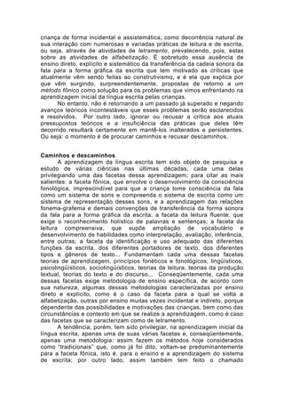 criança de forma incidental e assistemática, como decorrência natural de
sua interação com numerosas e variadas práticas de leitura e de escrita,
ou seja, através de atividades de letramento, prevalecendo, pois, estas
sobre as atividades de alfabetização. É sobretudo essa ausência de
ensino direto, explícito e sistemático da transferência da cadeia sonora da
fala para a forma gráfica da escrita que tem motivado as críticas que
atualmente vêm sendo feitas ao construtivismo, e é ela que explica por
que vêm surgindo, surpreendentemente, propostas de retorno a um
método fônico como solução para os problemas que vimos enfrentando na
aprendizagem inicial da língua escrita pelas crianças.
No entanto, não é retornando a um passado já superado e negando
avanços teóricos incontestáveis que esses problemas serão esclarecidos
e resolvidos. Por outro lado, ignorar ou recusar a crítica aos atuais
pressupostos teóricos e a insuficiência das práticas que deles têm
decorrido resultará certamente em mantê-los inalterados e persistentes.
Ou seja: o momento é de procurar caminhos e recusar descaminhos.
Caminhos e descaminhos
A aprendizagem da língua escrita tem sido objeto de pesquisa e
estudo de várias ciências nas últimas décadas, cada uma delas
privilegiando uma das facetas dessa aprendizagem; para citar as mais
salientes: a faceta fônica, que envolve o desenvolvimento da consciência
fonológica, imprescindível para que a criança tome consciência da fala
como um sistema de sons e compreenda o sistema de escrita como um
sistema de representação desses sons, e a aprendizagem das relações
fonema-grafema e demais convenções de transferência da forma sonora
da fala para a forma gráfica da escrita; a faceta da leitura fluente, que
exige o reconhecimento holístico de palavras e sentenças; a faceta da
leitura compreensiva, que supõe ampliação de vocabulário e
desenvolvimento de habilidades como interpretação, avaliação, inferência,
entre outras; a faceta da identificação e uso adequado das diferentes
funções da escrita, dos diferentes portadores de texto, dos diferentes
tipos e gêneros de texto... Fundamentam cada uma dessas facetas
teorias de aprendizagem, princípios fonéticos e fonológicos, lingüísticos,
psicolingüísticos, sociolingüísticos, teorias da leitura, teorias da produção
textual, teorias do texto e do discurso... Conseqüentemente, cada uma
dessas facetas exige metodologia de ensino específica, de acordo com
sua natureza, algumas dessas metodologias caracterizadas por ensino
direto e explícito, como é o caso da faceta para a qual se volta a
alfabetização, outras por ensino muitas vezes incidental e indireto, porque
dependente das possibilidades e motivações das crianças, bem como das
circunstâncias e contexto em que se realize a aprendizagem, como é caso
das facetas que se caracterizam como de letramento.
A tendência, porém, tem sido privilegiar, na aprendizagem inicial da
língua escrita, apenas uma de suas várias facetas e, conseqüentemente,
apenas uma metodologia: assim fazem os métodos hoje considerados
como “tradicionais” que, como já foi dito, voltam-se predominantemente
para a faceta fônica, isto é, para o ensino e a aprendizagem do sistema
de escrita; por outro lado, assim também tem feito o chamado
 
