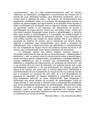 “construtivismo”, que se volta predominantemente para as facetas
referentes ao letramento, privilegiando o envolvimento da criança com a
escrita em suas diferentes funções, seus diferentes portadores, com os
muitos tipos e gêneros de texto. No entanto, os conhecimentos que
atualmente esclarecem tanto os processos de aprendizagem quanto os
objetos da aprendizagem da língua escrita, e as relações entre aqueles e
estes, evidenciam que privilegiar uma ou algumas facetas, subestimando
ou ignorando outras, é um equívoco, um descaminho no ensino e
aprendizagem da língua escrita, mesmo em sua etapa inicial – talvez por
isso temos sempre fracassado nesse ensino e aprendizagem; o caminho
para esse ensino e aprendizagem é a articulação de conhecimentos e
metodologias fundamentados em diferentes ciências, e sua tradução em
uma prática docente que integre as várias facetas, isto é, que articule a
aquisição do sistema de escrita, que é favorecida por ensino direto,
explícito e ordenado, aqui compreendido como sendo o processo de
alfabetização, com o desenvolvimento de habilidades e comportamentos
de uso competente da língua escrita nas práticas sociais de leitura e de
escrita, aqui compreendido como sendo o processo de letramento.
A utilização, acima, dos verbos integrar, articular retoma a
afirmação anteriormente feita de que os dois processos – alfabetização e
letramento – são, no estado atual do conhecimento sobre a aprendizagem
inicial da língua escrita, indissociáveis, simultâneos e interdependentes: a
criança alfabetiza-se, isto é, constrói seu conhecimento do sistema
alfabético e ortográfico da língua escrita, em situações de letramento, isto
é, no contexto de e por meio de interação com material escrito real, e não
artificialmente construído, e de sua participação em práticas sociais de
leitura e de escrita; por outro lado, a criança desenvolve habilidades e
comportamentos de uso competente da língua escrita nas práticas sociais
que a envolvem no contexto do, por meio do e em dependência do
processo de aquisição do sistema alfabético e ortográfico da escrita.
Este alfabetizar letrando, ou letrar alfabetizando, pela integração e
articulação das várias facetas do processo de aprendizagem inicial da
língua escrita, é, sem dúvida, o caminho para a superação dos problemas
que vimos enfrentando nesta etapa da escolarização; descaminhos serão
tentativas de voltar a privilegiar esta ou aquela faceta, como se fez no
passado, como se faz hoje, sempre resultando em fracasso, este
reiterado fracasso da escola brasileira em dar às crianças acesso efetivo
e competente ao mundo da escrita.
(Revista Pátio, n. 29, fevereiro de 2004)
 