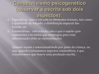    Figurativos - tem a ver com os elementos formais, tais como:
    a qualidade do traçado, a distribuição espacial das
    formas, etc.
   Construtivos - tem relação com o que o sujeito quis
    representar e os meios que empregou para criar
    diferenciação entre as representações.

    Quando ocorre a intencionalidade por parte da criança, ou
    seja, quando constatamos aspectos construtivos, é que
    consideramos que houve uma produção escrita.
 