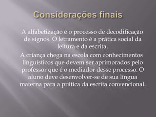 A alfabetização é o processo de decodificação
  de signos. O letramento é a prática social da
               leitura e da escrita.
A criança chega na escola com conhecimentos
 linguísticos que devem ser aprimorados pelo
professor que é o mediador desse processo. O
    aluno deve desenvolver-se de sua língua
materna para a prática da escrita convencional.
 