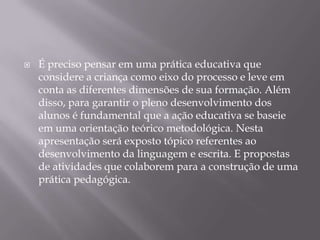    É preciso pensar em uma prática educativa que
    considere a criança como eixo do processo e leve em
    conta as diferentes dimensões de sua formação. Além
    disso, para garantir o pleno desenvolvimento dos
    alunos é fundamental que a ação educativa se baseie
    em uma orientação teórico metodológica. Nesta
    apresentação será exposto tópico referentes ao
    desenvolvimento da linguagem e escrita. E propostas
    de atividades que colaborem para a construção de uma
    prática pedagógica.
 