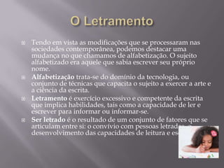    Tendo em vista as modificações que se processaram nas
    sociedades contemporânea, podemos destacar uma
    mudança no que chamamos de alfabetização. O sujeito
    alfabetizado era aquele que sabia escrever seu próprio
    nome.
   Alfabetização trata-se do domínio da tecnologia, ou
    conjunto de técnicas que capacita o sujeito a exercer a arte e
    a ciência da escrita.
   Letramento é exercício excessivo e competente da escrita
    que implica habilidades, tais como a capacidade de ler e
    escrever para informar ou informar-se.
   Ser letrado é o resultado de um conjunto de fatores que se
    articulam entre si: o convívio com pessoas letradas, o
    desenvolvimento das capacidades de leitura e escrita.
 