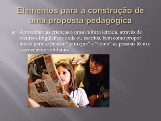   Aproximar as crianças a uma cultura letrada, através de
    recursos lingüísticos orais ou escritos, bem como propor
    meios para se pensar “para que” e “como” as pessoas lêem e
    escrevem no cotidiano.
 