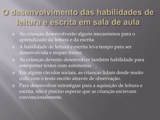    As crianças desenvolverão alguns mecanismos para o
    aprendizado da leitura e da escrita
   A habilidade de leitura e escrita leva tempo para ser
    desenvolvida e requer treino.
   As crianças deverão desenvolver também habilidade para
    interpretar textos com autonomia
   Em alguns círculos sociais, as crianças lidam desde muito
    cedo com o texto escrito através de observação.
   Para desenvolver estratégias para a aquisição de leitura e
    escrita, não é preciso esperar que as crianças escrevam
    convencionalmente.
 
