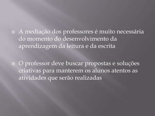    A mediação dos professores é muito necessária
    do momento do desenvolvimento da
    aprendizagem da leitura e da escrita

   O professor deve buscar propostas e soluções
    criativas para manterem os alunos atentos as
    atividades que serão realizadas
 