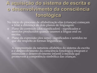 No início do processo de alfabetização elas (crianças) começam
  a lidar a diferença de dois planos de linguagem:
 Plano do conteúdo (dos significados) - significados e
  sentidos produzidos quando usamos a língua oral ou
  escrita;
 Plano da expressão (dos sons) - significados e sentidos no
  que diz respeito às formas linguísticas;

   A compreensão da natureza alfabética do sistema da escrita
   e o desenvolvimento da consciência fonológica integram e
   estimulam o desenvolvimento infantil à medida que
   promovem a competência simbólica das crianças.
 