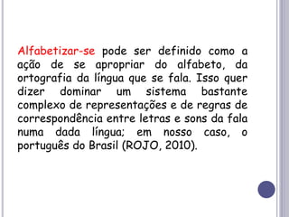 Alfabetizar-se pode ser definido como a
ação de se apropriar do alfabeto, da
ortografia da língua que se fala. Isso quer
dizer dominar um sistema bastante
complexo de representações e de regras de
correspondência entre letras e sons da fala
numa dada língua; em nosso caso, o
português do Brasil (ROJO, 2010).
 