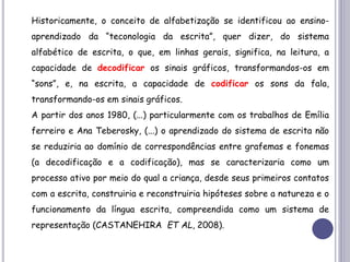 Historicamente, o conceito de alfabetização se identificou ao ensino-
aprendizado da “teconologia da escrita”, quer dizer, do sistema
alfabético de escrita, o que, em linhas gerais, significa, na leitura, a
capacidade de decodificar os sinais gráficos, transformandos-os em
“sons”, e, na escrita, a capacidade de codificar os sons da fala,
transformando-os em sinais gráficos.
A partir dos anos 1980, (...) particularmente com os trabalhos de Emília
ferreiro e Ana Teberosky, (...) o aprendizado do sistema de escrita não
se reduziria ao domínio de correspondências entre grafemas e fonemas
(a decodificação e a codificação), mas se caracterizaria como um
processo ativo por meio do qual a criança, desde seus primeiros contatos
com a escrita, construiria e reconstruiria hipóteses sobre a natureza e o
funcionamento da língua escrita, compreendida como um sistema de
representação (CASTANEHIRA ET AL, 2008).
 