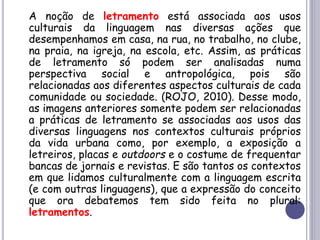 A noção de letramento está associada aos usos
culturais da linguagem nas diversas ações que
desempenhamos em casa, na rua, no trabalho, no clube,
na praia, na igreja, na escola, etc. Assim, as práticas
de letramento só podem ser analisadas numa
perspectiva social e antropológica, pois são
relacionadas aos diferentes aspectos culturais de cada
comunidade ou sociedade. (ROJO, 2010). Desse modo,
as imagens anteriores somente podem ser relacionadas
a práticas de letramento se associadas aos usos das
diversas linguagens nos contextos culturais próprios
da vida urbana como, por exemplo, a exposição a
letreiros, placas e outdoors e o costume de frequentar
bancas de jornais e revistas. E são tantos os contextos
em que lidamos culturalmente com a linguagem escrita
(e com outras linguagens), que a expressão do conceito
que ora debatemos tem sido feita no plural:
letramentos.
 