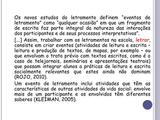 Os novos estudos do letramento definem “eventos de
letramento” como “qualquer ocasião” em que um fragmento
de escrita faz parte integral da natureza das interações
dos participantes e de seus processos interpretativos”.
[...] Assim, trabalhar com os letramentos na escola, letrar,
consiste em criar eventos (atividades de leitura e escrita –
leitura e produção de textos, de mapas, por exemplo – ou
que envolvam o trato prévio com textos escritos, como é o
caso de telejornais, seminários e apresentações teatrais)
que possam integrar alunos a práticas de leitura e escrita
socialmente relevantes que estes ainda não dominam
(ROJO, 2010).
Um evento de letramento inclui atividades que têm as
características de outras atividades da vida social: envolve
mais de um participante e os envolvidos têm diferentes
saberes (KLEIMAN, 2005).
 