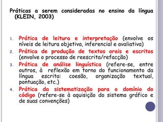 Práticas a serem consideradas no ensino da língua
(KLEIN, 2003)
1. Prática de leitura e interpretação (envolve os
níveis de leitura objetiva, inferencial e avaliativa)
2. Prática de produção de textos orais e escritos
(envolve o processo de reescrita/refacção)
3. Prática de análise linguística (refere-se, entre
outros, à reflexão em torno do funcionamento da
língua escrita: coesão, organização textual,
pontuação, etc.)
4. Prática da sistematização para o domínio do
código (refere-se à aquisição do sistema gráfico e
de suas convenções)
 