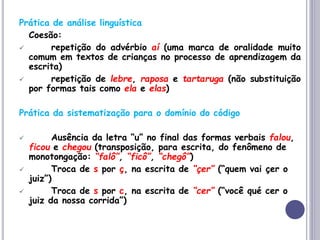 Prática de análise linguística
Coesão:
 repetição do advérbio aí (uma marca de oralidade muito
comum em textos de crianças no processo de aprendizagem da
escrita)
 repetição de lebre, raposa e tartaruga (não substituição
por formas tais como ela e elas)
Prática da sistematização para o domínio do código
 Ausência da letra “u” no final das formas verbais falou,
ficou e chegou (transposição, para escrita, do fenômeno de
monotongação: “falô”, “ficô”, “chegô”)
 Troca de s por ç, na escrita de “çer” (“quem vai çer o
juiz”)
 Troca de s por c, na escrita de “cer” (“você qué cer o
juiz da nossa corrida”)
 