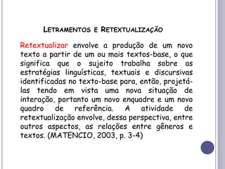 LETRAMENTOS E RETEXTUALIZAÇÃO
Retextualizar envolve a produção de um novo
texto a partir de um ou mais textos-base, o que
significa que o sujeito trabalha sobre as
estratégias linguísticas, textuais e discursivas
identificadas no texto-base para, então, projetá-
las tendo em vista uma nova situação de
interação, portanto um novo enquadre e um novo
quadro de referência. A atividade de
retextualização envolve, dessa perspectiva, entre
outros aspectos, as relações entre gêneros e
textos. (MATENCIO, 2003, p. 3-4)
 