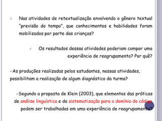  Nas atividades de retextualização envolvendo o gênero textual
“previsão do tempo”, que conhecimentos e habilidades foram
mobilizados por parte das crianças?
 Os resultados dessas atividades poderiam compor uma
experiência de reagrupamento? Por quê?
As produções realizadas pelos estudantes, nessas atividades,
possibilitam a realização de algum diagnóstico da turma?
Segundo a proposta de Klein (2003), que elementos das práticas
de análise linguística e de sistematização para o domínio do código
podem ser trabalhadas em uma experiência de reagrupamento?
 