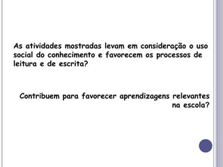 As atividades mostradas levam em consideração o uso
social do conhecimento e favorecem os processos de
leitura e de escrita?
Contribuem para favorecer aprendizagens relevantes
na escola?
 