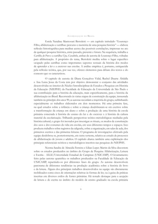A L F A B E T I Z A Ç Ã O N O B R A S I L
v
Estela Natalina Mantovani Bertoletti — em capítulo intitulado “Lourenço
Filho, alfabetização e cartilhas: percurso e memória de uma pesquisa história” — elabora
reﬂexão historiográﬁca para meditar acerca das possíveis correlações, impressas no ato
de qualquer pesquisa histórica, entre passado, presente e futuro. Na sequência, trabalha a
Cartilha do Povo e a cartilha Upa, Cavalinho, ambas de autoria de Lourenço Filho, voltadas
para alfabetização. A propósito do tema, Bertoletti medita sobre o lugar especíﬁco
ocupado pelas cartilhas como importantes suportes textuais da história dos modos
de aprender a ler e a escrever nas escolas. A análise empírica é, portanto, enriquecida
pela reﬂexão teórica, que, por sua vez, oferece elementos para debate dos textos e do
contexto que os caracterizou.
O capítulo de autoria de Diana Gonçalves Vidal, Rachel Duarte Abdalla
e Ana Luiza Jesus da Costa tem por objetivo demonstrar o conjunto das atividades
desenvolvidas no interior do Núcleo Interdisciplinar de Estudos e Pesquisas em História
da Educação (NIEPHE) da Faculdade de Educação da Universidade de São Paulo e
sua contribuição para a história da educação, mais especiﬁcamente, para a história da
alfabetização no Brasil. Recorrendo às várias etapas de constituição da equipe, instaurada
também no princípio dos anos 90, as autoras recordam a trajetória do grupo, sublinhando
especialmente os trabalhos elaborados em dois momentos. Há uma primeira fase,
na qual estudos sobre a infância e sobre a criança desdobraram-se em escritos sobre
a transformação da criança em aluno e sobre a produção de uma história da escola
primária conectada à história do ensino do ler e do escrever e à história da cultura
material da escolarização. Trilhando perspectivas teórico-metodológicas mediadas pela
história cultural, o grupo foi inovador por investigar os rituais, os modos de constituição
dos usos e dos costumes da vida em escolas, em seus diferentes tempos e espaços. Isso
produziu trabalhos sobre registros da caligraﬁa, sobre a organização, em salas de aula, dos
primeiros escritos e das primeiras leituras. O programa de investigações efetivado pela
equipe desdobrou-se, posteriormente, em outra vertente, relativa ao estudo de processos
de alfabetização de jovens e adultos. O capítulo abarca também uma explicitação dos
principais referenciais teóricos e metodológicos inscritos nas pesquisas do NIEPHE.
Norma Sandra de Almeida Ferreira e Lilian Lopes Martin da Silva discorrem
sobre os estudos produzidos no âmbito do Grupo de Pesquisa Alfabetização, Leitura
e Escrita - ALLE/Universidade Estadual de Campinas (UNICAMP). O levantamento
feito pelas autoras quantiﬁca os trabalhos produzidos na Faculdade de Educação da
UNICAMP, repartindo-os por diferentes fases do grupo. As autoras desenvolvem
panorama de diferentes tendências na produção acadêmica sobre a história do livro
e da leitura. Alguns dos principais trabalhos desenvolvidos na equipe são diretamente
mobilizados como eixos de orientações relativas às formas de ler, ou à guisa de práticas
inscritas em diversos estilos de fontes primárias. Há notado destaque para a acepção
de leitura e de escrita no âmbito do modelo de ensino graduado na escola primária
 