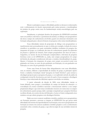A L F A B E T I Z A Ç Ã O N O B R A S I L
87
Dentre os principais avanços e diﬁculdades, podem-se destacar os relacionados
com o enfrentamento do desaﬁo representado pelo caráter pioneiro e interdisciplinar
da temática do grupo assim como da fundamentação teórico-metodológica para sua
exploração.
Inicialmente, os principais desaﬁos das pesquisas do GPHELLB consistiam
tanto em justiﬁcar a relevância e a pertinência da temática, no diálogo com pesquisadores
das áreas e campos de conhecimento envolvidos, quanto em selecionar orientandos com
formação adequada para o desenvolvimento de pesquisas sobre temas interdisciplinares.
Essas diﬁculdades iniciais de proposição de diálogo com pesquisadores se
manifestavam mais acentuadamente no que se referia, por exemplo, à seleção de eventos
cientíﬁcos ou periódicos aos quais encaminhar trabalhos resultantes de pesquisa dos
integrantes do grupo, ou à indicação das áreas de conhecimento quando da submissão
de projetos a agências de fomento. Nem sempre pesquisadores das áreas de Letras e
Linguística, ou mesmo da área de Educação compreendiam a relevância de pesquisas
históricas como as do GPHELLB; ou, ainda, nem sempre pesquisadores do campo
da história da educação consideravam relevante a temática (interdisciplinar) do grupo.
Quanto à formação dos integrantes do grupo, nem sempre era possível contar com
graduados em Letras, no curso de pós-graduação em Educação, ou com graduados em
Educação, no curso de pós-graduação em Letras.
Como uma forma de buscar lidar adequadamente com essas diﬁculdades,
sem, no entanto, obliterar a especiﬁcidade da temática do grupo, as principais opções
foram a cuidadosa formulação inicial “pesquisas de fundo histórico”, para nomear a
abordagem proposta para as pesquisas do grupo, e o já explicitado método da análise da
conﬁguração textual de documentos, por meio do qual se busca assegurar a abordagem
histórica e inter-relacionada dos diferentes aspectos envolvidos na temática.
A partir sobretudo da década de 2000, essas diﬁculdades iniciais se
foram diluindo, tanto porque a consolidação do campo da história da educação e a
consolidação de eventos cientíﬁcos nacionais e internacionais relativos a esse campo
propiciaram abrigar o que eram temas considerados menores em outras áreas ou campos
de conhecimento, quanto porque, dado o prestígio conquistado por pesquisas históricas
na última década, em eventos da área da Educação e Letras se foram conﬁgurando eixos
temáticos em que cabem pesquisas com abordagem histórica.
Dado esse novo contexto acadêmico-cientíﬁco, também novos pesquisadores
em formação passaram a procurar se integrar ao GPHELLB. Em que pesem ainda
diﬁculdadesdecorrentesdaespeciﬁcidadedesuaformação,essesnovospesquisadoresem
formação já contam com contexto acadêmico-cientíﬁco propício e com o conhecimento
acumulado sobre a temática do grupo, o que abrevia etapas de suas atividades iniciais de
pesquisa.
 