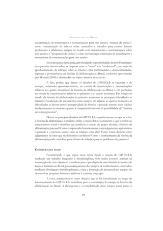A L F A B E T I Z A Ç Ã O N O B R A S I L
89
concretização de tematizações e normatizações para esse ensino; “manual de ensino”,
como concretização de saberes sobre conteúdos e métodos para ensinar futuros
professores a alfabetizar, sempre de acordo com tematizações e normatizações sobre
esse ensino; e “programas de ensino”, como normatizações derivadas de tematizações e
norteadores de concretizações para esse ensino.
Essaspesquisasvêm,ainda,aprofundandoaspossibilidadesdeproblematização
das questões iniciais sobre as disputas entre o “novo” e o “tradicional”, por meio do
aprofundamento da reﬂexão sobre as relações entre continuidades e descontinuidades,
rupturas e permanências na história da alfabetização no Brasil, conforme apresentadas
por Mortatti (2000) e destacadas em tópico anterior deste texto.
É fato, porém, que dentre os desaﬁos do GPHELLB se encontra o de
avançar, sobretudo quantitativamente, no estudo de tematizações e normatizações
relativas aos quatro momentos da história da alfabetização no Brasil e, em particular,
no estudo de concretizações relativas ao primeiro e ao quarto momento. Em relação ao
estudo da história da alfabetização no primeiro momento as principais diﬁculdades se
referem à localização de documentos mais antigos; em relação ao quarto momento, as
diﬁculdades se devem tanto à complexidade de abordar o passado recente, com sujeitos
ainda presentes ou atuantes, quanto à compreensão mesma da possibilidade de “história
do tempo presente”.
Dentre os principais desaﬁos do GPHELLB, especiﬁcamente no que se refere
à história da alfabetização, considero, enﬁm, o maior deles é justamente o que se refere ao
compromisso social e cientíﬁco que justiﬁcou a criação do grupo: abordar a história da
alfabetização,paraquê?Comocompreenderhistoricamenteesemjulgamentosapriorísticos
o passado e o presente assim como as relações entre eles? Como tomar decisões entre
julgamentos de valor que são históricos e políticos? Como o conhecimento da história da
alfabetização pode contribuir para a busca de soluções para os problemas do presente?
CONSIDERAÇÕES FINAIS
Considerando o que expus neste texto, desde a criação do GPHELLB,
mediante um trabalho integrado e interdisciplinar, vem sendo possível avançar na
consecução de seus objetivos: contribuir para a produção de uma história do ensino de
língua e literatura no Brasil, para o alargamento dos campos de conhecimento envolvidos,
mediante abordagens interdisciplinares, e para a formação de pesquisadores capazes de
desenvolver pesquisas históricas relativas à temática do grupo.
A esses, acrescentou-se outro objetivo que se foi constituindo ao longo do
funcionamento do GPHELLB: contribuir para a constituição do campo da história da
alfabetização no Brasil. A abrangência e a complexidade desse campo, assim como o
 