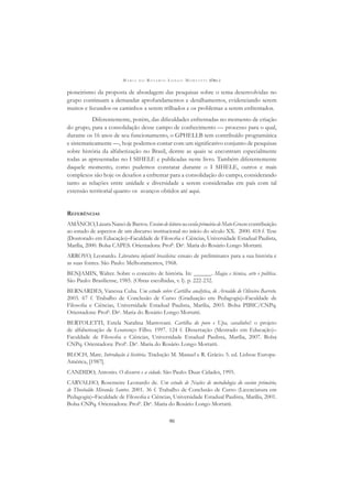 M A R I A D O R O S Á R I O L O N G O M O R T A T T I (ORG.)
90
pioneirismo da proposta de abordagem das pesquisas sobre o tema desenvolvidas no
grupo continuam a demandar aprofundamentos e detalhamentos, evidenciando serem
muitos e fecundos os caminhos a serem trilhados e os problemas a serem enfrentados.
Diferentemente, porém, das diﬁculdades enfrentadas no momento de criação
do grupo, para a consolidação desse campo de conhecimento — processo para o qual,
durante os 16 anos de seu funcionamento, o GPHELLB tem contribuído programática
e sistematicamente —, hoje podemos contar com um signiﬁcativo conjunto de pesquisas
sobre história da alfabetização no Brasil, dentre as quais se encontram especialmente
todas as apresentadas no I SIHELE e publicadas neste livro. Também diferentemente
daquele momento, como pudemos constatar durante o I SIHELE, outros e mais
complexos são hoje os desaﬁos a enfrentar para a consolidação do campo, considerando
tanto as relações entre unidade e diversidade a serem consideradas em país com tal
extensão territorial quanto os avanços obtidos até aqui.
REFERÊNCIAS
AMÂNCIO,LázaraNancideBarros.EnsinodeleituranaescolaprimáriadeMatoGrosso:contribuição
ao estudo de aspectos de um discurso institucional no início do século XX. 2000. 418 f. Tese
(Doutorado em Educação)–Faculdade de Filosoﬁa e Ciências, Universidade Estadual Paulista,
Marília, 2000. Bolsa CAPES. Orientadora: Profa
. Dra
. Maria do Rosário Longo Mortatti.
ARROYO, Leonardo. Literatura infantil brasileira: ensaio de preliminares para a sua história e
as suas fontes. São Paulo: Melhoramentos, 1968.
BENJAMIN, Walter. Sobre o conceito de história. In: ______. Magia e técnica, arte e política.
São Paulo: Brasiliense, 1985. (Obras escolhidas, v. l). p. 222-232.
BERNARDES, Vanessa Cuba. Um estudo sobre Cartilha analytica, de Arnaldo de Oliveira Barreto.
2003. 67 f. Trabalho de Conclusão de Curso (Graduação em Pedagogia)–Faculdade de
Filosoﬁa e Ciências, Universidade Estadual Paulista, Marília, 2003. Bolsa PIBIC/CNPq.
Orientadora: Profa
. Dra
. Maria do Rosário Longo Mortatti.
BERTOLETTI, Estela Natalina Mantovani. Cartilha do povo e Upa, cavalinho!: o projeto
de alfabetização de Lourenço Filho. 1997. 124 f. Dissertação (Mestrado em Educação)–
Faculdade de Filosoﬁa e Ciências, Universidade Estadual Paulista, Marília, 2007. Bolsa
CNPq. Orientadora: Profa
. Dra
. Maria do Rosário Longo Mortatti.
BLOCH, Marc. Introdução à história. Tradução M. Manuel e R. Grácio. 5. ed. Lisboa: Europa-
América, [1987].
CANDIDO, Antonio. O discurso e a cidade. São Paulo: Duas Cidades, 1995.
CARVALHO, Rosemeire Leonardo de. Um estudo de Noções de metodologia do ensino primário,
de Theobaldo Miranda Santos. 2001. 36 f. Trabalho de Conclusão de Curso (Licenciatura em
Pedagogia)–Faculdade de Filosoﬁa e Ciências, Universidade Estadual Paulista, Marília, 2001.
Bolsa CNPq. Orientadora: Profa
. Dra
. Maria do Rosário Longo Mortatti.
 
