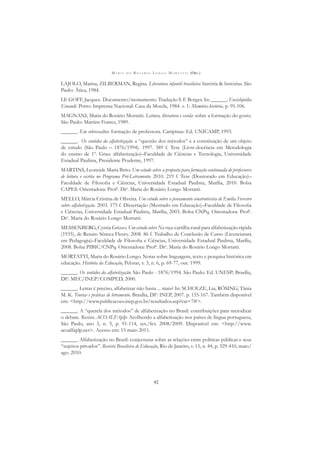 M A R I A D O R O S Á R I O L O N G O M O R T A T T I (ORG.)
92
LAJOLO, Marisa; ZILBERMAN, Regina. Literatura infantil brasileira: história & histórias. São
Paulo: Ática, 1984.
LE GOFF, Jacques. Documento/monumento. Tradução S. F. Borges. In: ______. Enciclopédia
Einaudi. Porto: Imprensa Nacional: Casa da Moeda, 1984. v. 1: Memória-história, p. 95-106.
MAGNANI, Maria do Rosário Mortatti. Leitura, literatura e escola: sobre a formação do gosto.
São Paulo: Martins Fontes, 1989.
______. Em sobressaltos: formação de professora. Campinas: Ed. UNICAMP, 1993.
______. Os sentidos da alfabetização: a “questão dos métodos” e a constituição de um objeto
de estudo (São Paulo – 1876/1994). 1997. 389 f. Tese (Livre-docência em Metodologia
do ensino de 1º. Grau: alfabetização)–Faculdade de Ciências e Tecnologia, Universidade
Estadual Paulista, Presidente Prudente, 1997.
MARTINS, Leoneide Maria Brito. Um estudo sobre a proposta para formação continuada de professores
de leitura e escrita no Programa Pró-Letramento. 2010. 219 f. Tese (Doutorado em Educação)–
Faculdade de Filosoﬁa e Ciências, Universidade Estadual Paulista, Marília, 2010. Bolsa
CAPES. Orientadora: Profa
. Dra
. Maria do Rosário Longo Mortatti.
MELLO, Márcia Cristina de Oliveira. Um estudo sobre o pensamento construtivista de Emilia Ferreiro
sobre alfabetização. 2003. 175 f. Dissertação (Mestrado em Educação)–Faculdade de Filosoﬁa
e Ciências, Universidade Estadual Paulista, Marília, 2003. Bolsa CNPq. Orientadora: Profa
.
Dra
. Maria do Rosário Longo Mortatti.
MESSENBERG, Cyntia Grizzo. Um estudo sobre Na roça: cartilha rural para alfabetização rápida
(1935), de Renato Sêneca Fleury. 2008. 86 f. Trabalho de Conclusão de Curso (Licenciatura
em Pedagogia)–Faculdade de Filosoﬁa e Ciências, Universidade Estadual Paulista, Marília,
2008. Bolsa PIBIC/CNPq. Orientadora: Profa
. Dra
. Maria do Rosário Longo Mortatti.
MORTATTI, Maria do Rosário Longo. Notas sobre linguagem, texto e pesquisa histórica em
educação. História da Educação, Pelotas, v. 3, n. 6, p. 69-77, out. 1999.
______. Os sentidos da alfabetização: São Paulo - 1876/1994. São Paulo: Ed. UNESP; Brasília,
DF: MEC/INEP/COMPED, 2000.
______. Letrar é preciso, alfabetizar não basta ... mais? In: SCHOLZE, Lia; RÖSING, Tânia
M. K. Teorias e práticas de letramento. Brasília, DF: INEP, 2007. p. 155-167. Também disponível
em: <http://www.publicacoes.inep.gov.br/resultados.asp?cat=7#>.
______. A “querela dos métodos” de alfabetização no Brasil: contribuições para metodizar
o debate. Revista ACOALFAplp: Acolhendo a alfabetização nos países de língua portuguesa,
São Paulo, ano 3, n. 5, p. 91-114, set./fev. 2008/2009. Disponível em: <http://www.
acoalfaplp.net>. Acesso em: 15 maio 2011.
______. Alfabetização no Brasil: conjecturas sobre as relações entre políticas públicas e seus
“sujeitos privados”. Revista Brasileira de Educação, Rio de Janeiro, v. 15, n. 44, p. 329-410, maio/
ago. 2010.
 