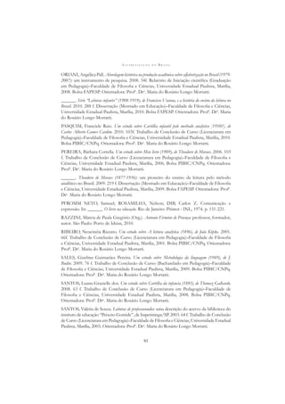 A L F A B E T I Z A Ç Ã O N O B R A S I L
93
ORIANI, Angélica Pall. Abordagem histórica na produção acadêmica sobre alfabetização no Brasil (1979-
2007): um instrumento de pesquisa. 2008. 34f. Relatório de Iniciação cientíﬁca (Graduação
em Pedagogia)–Faculdade de Filosoﬁa e Ciências, Universidade Estadual Paulista, Marília,
2008. Bolsa FAPESP. Orientadora: Profa
. Dra
. Maria do Rosário Longo Mortatti.
______. Série “Leituras infantis” (1908-1919), de Francisco Vianna, e a história do ensino da leitura no
Brasil. 2010. 288 f. Dissertação (Mestrado em Educação)–Faculdade de Filosoﬁa e Ciências,
Universidade Estadual Paulista, Marília, 2010. Bolsa FAPESP. Orientadora: Profa
. Dra
. Maria
do Rosário Longo Mortatti.
PASQUIM, Franciele Ruiz. Um estudo sobre Cartilha infantil pelo methodo analytico [1910?], de
Carlos Alberto Gomes Cardim. 2010. 103f. Trabalho de Conclusão de Curso (Licenciatura em
Pedagogia)–Faculdade de Filosoﬁa e Ciências, Universidade Estadual Paulista, Marília, 2010.
Bolsa PIBIC/CNPq. Orientadora: Profa
. Dra
. Maria do Rosário Longo Mortatti.
PEREIRA, Bárbara Cortella. Um estudo sobre Meu livro (1909), de Theodoro de Moraes. 2006. 103
f. Trabalho de Conclusão de Curso (Licenciatura em Pedagogia)–Faculdade de Filosoﬁa e
Ciências, Universidade Estadual Paulista, Marília, 2006. Bolsa PIBIC/CNPq. Orientadora:
Profa
. Dra
. Maria do Rosário Longo Mortatti.
______. Theodoro de Moraes (1877-1956): um pioneiro do ensino da leitura pelo método
analítico no Brasil. 2009. 219 f. Dissertação (Mestrado em Educação)–Faculdade de Filosoﬁa
e Ciências, Universidade Estadual Paulista, Marília, 2009. Bolsa FAPESP. Orientadora: Profa
.
Dra
. Maria do Rosário Longo Mortatti.
PFROMM NETO, Samuel; ROSAMILHA, Nelson; DIB, Carlos Z. Comunicação e
expressão. In: ______. O livro na educação. Rio de Janeiro: Primor : INL, 1974. p. 151-221.
RAZZINI, Márcia de Paula Gregório (Org.). Antonio Firmino de Proença: professor, formador,
autor. São Paulo: Porto de Ideias, 2010.
RIBEIRO, Neucinéia Rizzato. Um estudo sobre A leitura analytica (1896), de João Köpke. 2001.
66f. Trabalho de Conclusão de Curso (Licenciatura em Pedagogia)–Faculdade de Filosoﬁa
e Ciências, Universidade Estadual Paulista, Marília, 2001. Bolsa PIBIC/CNPq. Orientadora:
Profa
. Dra
. Maria do Rosário Longo Mortatti.
SALES, Gizelma Guimarães Pereira. Um estudo sobre Metodologia da linguagem (1949), de J.
Budin. 2009. 76 f. Trabalho de Conclusão de Curso (Bacharelado em Pedagogia)–Faculdade
de Filosoﬁa e Ciências, Universidade Estadual Paulista, Marília, 2009. Bolsa PIBIC/CNPq.
Orientadora: Profa
. Dra
. Maria do Rosário Longo Mortatti.
SANTOS, Luana Grazielle dos. Um estudo sobre Cartilha da infancia (188?), de Thomaz Galhardo.
2008. 63 f. Trabalho de Conclusão de Curso (Licenciatura em Pedagogia)–Faculdade de
Filosoﬁa e Ciências, Universidade Estadual Paulista, Marília, 2008. Bolsa PIBIC/CNPq.
Orientadora: Profa
. Dra
. Maria do Rosário Longo Mortatti.
SANTOS, Valéria de Souza. Leituras de professorandos: uma descrição do acervo da biblioteca do
instituto de educação “Peixoto Gomide”, de Itapetininga/SP. 2003. 64 f. Trabalho de Conclusão
de Curso (Licenciatura em Pedagogia)–Faculdade de Filosoﬁa e Ciências, Universidade Estadual
Paulista, Marília, 2003. Orientadora: Profa
. Dra
. Maria do Rosário Longo Mortatti.
 