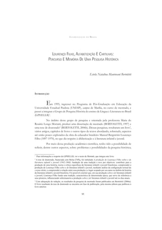 A L F A B E T I Z A Ç Ã O N O B R A S I L
95
LOURENÇO FILHO, ALFABETIZAÇÃO E CARTILHAS:
PERCURSO E MEMÓRIA DE UMA PESQUISA HISTÓRICA
Estela Natalina Mantovani Bertoletti
INTRODUÇÃO
Em 1995, ingressei no Programa de Pós-Graduação em Educação da
Universidade Estadual Paulista (UNESP), campus de Marília, no curso de mestrado, e
passei a integrar o Grupo de Pesquisa História do ensino de Língua e Literatura no Brasil
(GPHELLB)1
.
No âmbito desse grupo de pesquisa e orientada pela professora Maria do
Rosário Longo Mortatti, produzi uma dissertação de mestrado (BERTOLETTI, 1997) e
uma tese de doutorado2
(BERTOLETTI, 2006b). Dessas pesquisas, resultaram um livro3
,
vários artigos, capítulos de livros e outros tipos de textos abordando, sobretudo, aspectos
até então pouco explorados da obra do educador brasileiro Manoel Bergström Lourenço
Filho (1897-1970), no que diz respeito à alfabetização e à literatura infantil e juvenil.
Por meio dessa produção acadêmico-cientíﬁca, tenho tido a possibilidade de
reﬂetir, dentre outros aspectos, sobre: problemas e possibilidades da pesquisa histórica;
1
Para informações a respeito do GPHELLB, ver o texto de Mortatti, que integra este livro.
2
A tese de doutorado, ﬁnanciada com Bolsa CNPq, foi intitulada A produção de Lourenço Filho sobre e de
literatura infantil e juvenil (1942-1968): fundação de uma tradição e teve por objetivos: contribuir para a
produção de uma história, teoria e crítica especíﬁcas da literatura infantil e juvenil brasileiras; compreender a
produção de Lourenço Filho sobre e de literatura infantil e juvenil, mediante análise da conﬁguração textual do
corpus eleito; e compreender a relação entre essa produção e o lugar ocupado por seu autor no âmbito da história
da literatura infantil e juvenil brasileira. Foi possível concluir que, em sua produção sobre e de literatura infantil
e juvenil, Lourenço Filho funda uma tradição, característica de determinada época, que serve de referência a
seus pósteros, inﬂuenciando sobremaneira a produção sobre e de literatura infantil e juvenil até os dias atuais.
3
Com adequação de redação, os resultados da pesquisa de mestrado foram publicados em Bertoletti (2006a).
O livro resultante da tese de doutorado se encontra em fase de publicação, pela mesma editora que publicou o
livro anterior.
 