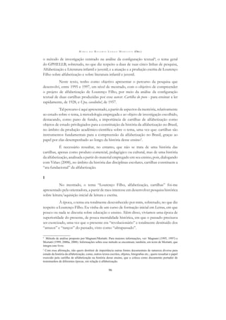 M A R I A D O R O S Á R I O L O N G O M O R T A T T I (ORG.)
96
o método de investigação centrado na análise da conﬁguração textual4
; o tema geral
do GPHELLB, sobretudo, no que diz respeito a duas de suas cinco linhas de pesquisa,
Alfabetização e Literatura infantil e juvenil; e a atuação e a produção escrita de Lourenço
Filho sobre alfabetização e sobre literatura infantil e juvenil.
Neste texto, tenho como objetivo apresentar o percurso da pesquisa que
desenvolvi, entre 1995 e 1997, em nível de mestrado, com o objetivo de compreender
o projeto de alfabetização de Lourenço Filho, por meio da análise da conﬁguração
textual de duas cartilhas produzidas por esse autor: Cartilha do povo - para ensinar a ler
rapidamente, de 1928, e Upa, cavalinho!, de 1957.
Tal percurso é aqui apresentado, a partir de aspectos da memória, relativamente
ao estudo sobre o tema, à metodologia empregada e ao objeto de investigação escolhido,
destacando, como pano de fundo, a importância de cartilhas de alfabetização como
objetos de estudo privilegiados para a constituição da história da alfabetização no Brasil,
no âmbito da produção acadêmico-cientíﬁca sobre o tema, uma vez que: cartilhas são
instrumentos fundamentais para a compreensão da alfabetização no Brasil, graças ao
papel por elas desempenhado ao longo da história desse ensino5
.
É necessário ressaltar, no entanto, que não se trata de uma história das
cartilhas, apenas como produto comercial, pedagógico ou cultural, mas de uma história
da alfabetização, analisada a partir do material empregado em seu ensino, pois, dialogando
com Viñao (2008), no âmbito da história das disciplinas escolares, cartilhas constituem a
“ata fundacional” da alfabetização.
I
No mestrado, o tema “Lourenço Filho, alfabetização, cartilhas” foi-me
apresentado pela orientadora, a partir de meu interesse em desenvolver pesquisa histórica
sobre leitura/aquisição inicial de leitura e escrita.
À época, o tema era totalmente desconhecido por mim, sobretudo, no que diz
respeito a Lourenço Filho. Eu vinha de um curso de formação inicial em Letras, em que
pouco ou nada se discutia sobre educação e ensino. Além disso, vivíamos uma época de
superioridade do presente, de pouca mentalidade histórica, em que o passado precisava
ser exorcizado, uma vez que o presente era “revolucionário” e totalmente destituído dos
“atrasos” e “ranços” do passado, visto como “ultrapassado”.
4
Método de análise proposto por Magnani/Mortatti. Para maiores informações, ver: Magnani (1995, 1997) e
Mortatti (1999, 2000a, 2008). Informações sobre esse método se encontram, também, em texto de Mortatti, que
integra este livro.
5
Com essa aﬁrmação, não quero destituir de importância outras fontes documentais de natureza diversa para
estudo da história da alfabetização, como, outros textos escritos, objetos, fotograﬁas etc.; quero ressaltar o papel
exercido pela cartilha de alfabetização na história desse ensino, que a coloca como documento portador de
testemunhos de diferentes épocas, em relação à alfabetização.
 