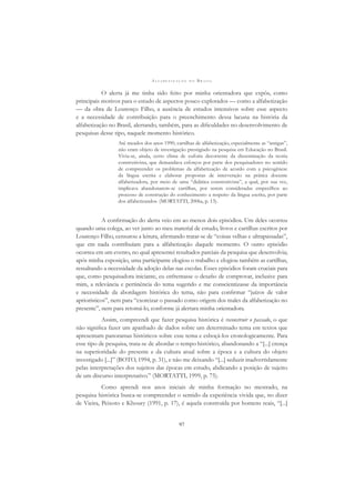 A L F A B E T I Z A Ç Ã O N O B R A S I L
97
O alerta já me tinha sido feito por minha orientadora que expôs, como
principais motivos para o estudo de aspectos pouco explorados — como a alfabetização
— da obra de Lourenço Filho, a ausência de estudos intensivos sobre esse aspecto
e a necessidade de contribuição para o preenchimento dessa lacuna na história da
alfabetização no Brasil, alertando, também, para as diﬁculdades no desenvolvimento de
pesquisas desse tipo, naquele momento histórico.
Até meados dos anos 1990, cartilhas de alfabetização, especialmente as “antigas”,
não eram objeto de investigação prestigiado na pesquisa em Educação no Brasil.
Vivia-se, ainda, certo clima de euforia decorrente da disseminação da teoria
construtivista, que demandava esforços por parte dos pesquisadores no sentido
de compreender os problemas da alfabetização de acordo com a psicogênese
da língua escrita e elaborar propostas de intervenção na prática docente
alfabetizadora, por meio de uma “didática construtivista”, a qual, por sua vez,
implicava abandonarem-se cartilhas, por serem consideradas empecilhos ao
processo de construção do conhecimento a respeito da língua escrita, por parte
dos alfabetizandos. (MORTATTI, 2006a, p. 13).
A conﬁrmação do alerta veio em ao menos dois episódios. Um deles ocorreu
quando uma colega, ao ver junto ao meu material de estudo, livros e cartilhas escritos por
Lourenço Filho, censurou a leitura, aﬁrmando tratar-se de “coisas velhas e ultrapassadas”,
que em nada contribuíam para a alfabetização daquele momento. O outro episódio
ocorreu em um evento, no qual apresentei resultados parciais da pesquisa que desenvolvia;
após minha exposição, uma participante elogiou o trabalho e elogiou também as cartilhas,
ressaltando a necessidade da adoção delas nas escolas. Esses episódios foram cruciais para
que, como pesquisadora iniciante, eu enfrentasse o desaﬁo de comprovar, inclusive para
mim, a relevância e pertinência do tema sugerido e me conscientizasse da importância
e necessidade da abordagem histórica do tema, não para conﬁrmar “juízos de valor
apriorísticos”, nem para “exorcizar o passado como origem dos males da alfabetização no
presente”, nem para retomá-lo, conforme já alertara minha orientadora.
Assim, compreendi que fazer pesquisa histórica é reconstruir o passado, o que
não signiﬁca fazer um apanhado de dados sobre um determinado tema em textos que
apresentam panoramas históricos sobre esse tema e esboçá-los cronologicamente. Para
esse tipo de pesquisa, trata-se de abordar o tempo histórico, abandonando a “[...] crença
na superioridade do presente e da cultura atual sobre a época e a cultura do objeto
investigado [...]” (BOTO, 1994, p. 31), e não me deixando “[...] seduzir inadvertidamente
pelas interpretações dos sujeitos das épocas em estudo, abdicando a posição de sujeito
de um discurso interpretativo.” (MORTATTI, 1999, p. 75).
Como aprendi nos anos iniciais de minha formação no mestrado, na
pesquisa histórica busca-se compreender o sentido da experiência vivida que, no dizer
de Vieira, Peixoto e Khoury (1991, p. 17), é aquela construída por homens reais, “[...]
 