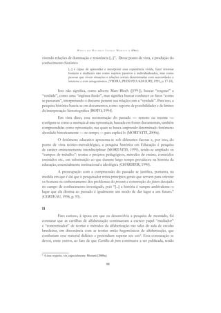 M A R I A D O R O S Á R I O L O N G O M O R T A T T I (ORG.)
98
vivendo relações de dominação e resistência [...]”. Desse ponto de vista, a produção do
conhecimento histórico
[...] é capaz de apreender e incorporar essa experiência vivida, fazer retornar
homens e mulheres não como sujeitos passivos e individualizados, mas como
pessoas que vivem situações e relações sociais determinadas com necessidades e
interesse e com antagonismos. (VIEIRA; PEIXOTO; KHOURY, 1991, p. 17-18).
Isso não signiﬁca, como adverte Marc Bloch ([199-]), buscar “resgatar” a
“verdade”, como uma “ingênua ilusão”, mas signiﬁca buscar conhecer os fatos “como
se passaram”, interpretando o discurso perante sua relação com a “verdade”. Para isso, a
pesquisa histórica baseia-se em documentos, como suporte de possibilidades e de limites
da interpretação historiográﬁca (BOTO, 1994).
Em vista disso, essa reconstrução do passado — remoto ou recente —
conﬁgura-se como a construção de uma representação, baseada em fontes documentais, também
compreendidas como representações, nas quais se busca compreender determinado fenômeno
abordado historicamente — no tempo — para explicá-lo (MORTATTI, 2000a).
O fenômeno educativo apresenta-se sob diferentes facetas e, por isso, do
ponto de vista teórico-metodológico, a pesquisa histórica em Educação é pesquisa
de caráter eminentemente interdisciplinar (MORTATTI, 1999), tendo-se ampliado os
“campos de trabalho”: teorias e projetos pedagógicos, métodos de ensino, conteúdos
ensinados etc., em substituição ao que durante largo tempo prevaleceu na história da
educação, essencialmente institucional e ideológica (CHARTIER, 1990).
A preocupação com a compreensão do passado se justiﬁca, portanto, na
medida em que é daí que o pesquisador retira princípios gerais que servem para orientar
os homens no enfrentamento dos problemas do presente e construção do futuro desejado
no campo de conhecimento investigado, pois “[...] a história é sempre ambivalente: o
lugar que ela destina ao passado é igualmente um modo de dar lugar a um futuro.”
(CERTEAU, 1994, p. 93).
II
Fato curioso, à época em que eu desenvolvia a pesquisa de mestrado, foi
constatar que as cartilhas de alfabetização continuavam a exercer papel “mediador”
e “concretizador” de teorias e métodos da alfabetização nas salas de aula de escolas
brasileiras, em dissonância com as teorias então hegemônicas de alfabetização, que
combatiam esse material didático e pretendiam superar seu uso6
. Essa constatação se
deveu, entre outros, ao fato de que Cartilha do povo continuava a ser publicada, tendo
6
A esse respeito, ver, especialmente: Mortatti (2000a).
 