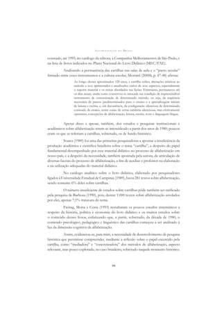 A L F A B E T I Z A Ç Ã O N O B R A S I L
99
constado, até 1995, no catálogo da editora, a Companhia Melhoramentos de São Paulo, e
na lista de livros indicados no Plano Nacional do Livro Didático (MEC/FAE).
Analisando a permanência das cartilhas nas salas de aula e o “pacto secular”
ﬁrmado entre esses instrumentos e a cultura escolar, Mortatti (2000b, p. 47-48) aﬁrma:
Ao longo desses aproximados 120 anos, a cartilha sofreu alterações relativas ao
método e teve aprimorados e atualizados vários de seus aspectos, especialmente
o suporte material e os temas abordados nas lições. Entretanto, permaneceu até
os dias atuais, assim como conservou-se intocada sua condição de imprescindível
instrumento de concretização de determinado método, ou seja, da seqüência
necessária de passos predeterminados para o ensino e a aprendizagem iniciais
de leitura e escrita, e, em decorrência, da conﬁguração silenciosa de determinado
conteúdo de ensino, assim como de certas também silenciosas, mas efetivamente
operantes, concepções de alfabetização, leitura, escrita, texto e linguagem/língua.
Apesar disso e apesar, também, dos estudos e pesquisas institucionais e
acadêmicos sobre alfabetização terem-se intensiﬁcado a partir dos anos de 1980, poucos
eram os que se referiam a cartilhas, sobretudo, os de fundo histórico.
Soares (1989) foi uma das primeiras pesquisadoras a apontar a insuﬁciência da
produção acadêmica e cientíﬁca brasileira sobre o tema “cartilha”, a despeito do papel
fundamental desempenhado por esse material didático no processo de alfabetização em
nosso país, e a despeito da necessidade, também apontada pela autora, de articulação de
diversas facetas do processo de alfabetização, a ﬁm de auxiliar o professor na elaboração
e na utilização adequadas do material didático.
No catálogo analítico sobre o livro didático, elaborado por pesquisadores
ligados à Universidade Estadual de Campinas (1989), havia 281 textos sobre alfabetização,
sendo somente 6% deles sobre cartilhas.
O número insuﬁciente de estudos sobre cartilhas pôde também ser ratiﬁcado
pela pesquisa de Barbosa (1990), pois, dentre 1.000 textos sobre alfabetização arrolados
por eles, apenas 7,1% tratavam do tema.
Freitag, Motta e Costa (1993) ressaltaram os poucos estudos sistemáticos a
respeito da história, política e economia do livro didático e os muitos estudos sobre
o conteúdo desses livros, enfatizando que, a partir, sobretudo, da década de 1980, o
conteúdo psicológico, pedagógico e linguístico das cartilhas começou a ser analisado à
luz da dimensão cognitiva da alfabetização.
Assim, evidenciou-se, para mim, a necessidade de desenvolvimento de pesquisa
histórica que permitisse compreender, mediante a reﬂexão sobre o papel excercido pela
cartilha, como “mediadora” e “concretizadora” dos métodos de alfabetização, aspecto
relevante, mas pouco explorado, no caso brasileiro, sobretudo naquele momento histórico.
 
