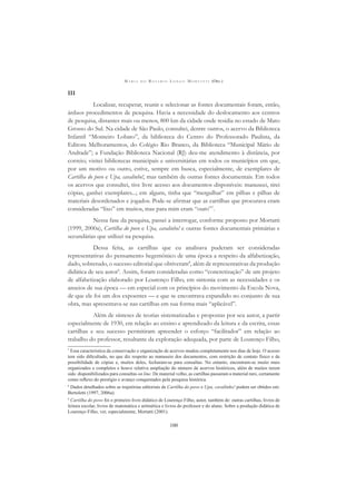 M A R I A D O R O S Á R I O L O N G O M O R T A T T I (ORG.)
100
III
Localizar, recuperar, reunir e selecionar as fontes documentais foram, então,
árduos procedimentos de pesquisa. Havia a necessidade do deslocamento aos centros
de pesquisa, distantes mais ou menos, 800 km da cidade onde residia no estado de Mato
Grosso do Sul. Na cidade de São Paulo, consultei, dentre outros, o acervo da Biblioteca
Infantil “Monteiro Lobato”, da biblioteca do Centro do Professorado Paulista, da
Editora Melhoramentos, do Colégio Rio Branco, da Biblioteca “Municipal Mário de
Andrade”; a Fundação Biblioteca Nacional (RJ) deu-me atendimento à distância, por
correio; visitei bibliotecas municipais e universitárias em todos os municípios em que,
por um motivo ou outro, estive, sempre em busca, especialmente, de exemplares de
Cartilha do povo e Upa, cavalinho!, mas também de outras fontes documentais. Em todos
os acervos que consultei, tive livre acesso aos documentos disponíveis: manuseei, tirei
cópias, ganhei exemplares...; em alguns, tinha que “mergulhar” em pilhas e pilhas de
materiais desordenados e jogados. Pode-se aﬁrmar que as cartilhas que procurava eram
consideradas “lixo” em muitos, mas para mim eram “ouro”7
.
Nessa fase da pesquisa, passei a interrogar, conforme proposto por Mortatti
(1999, 2000a), Cartilha do povo e Upa, cavalinho! e outras fontes documentais primárias e
secundárias que utilizei na pesquisa.
Dessa feita, as cartilhas que eu analisava puderam ser consideradas
representativas do pensamento hegemônico de uma época a respeito da alfabetização,
dado, sobretudo, o sucesso editorial que obtiveram8
, além de representativas da produção
didática de seu autor9
. Assim, foram consideradas como “concretização” de um projeto
de alfabetização elaborado por Lourenço Filho, em sintonia com as necessidades e os
anseios de sua época — em especial com os princípios do movimento da Escola Nova,
de que ele foi um dos expoentes — e que se encontrava expandido no conjunto de sua
obra, mas apresentava-se nas cartilhas em sua forma mais “aplicável”.
Além de sínteses de teorias sistematizadas e propostas por seu autor, a partir
especialmente de 1930, em relação ao ensino e aprendizado da leitura e da escrita, essas
cartilhas e seu sucesso permitiram apreender o esforço “facilitador” em relação ao
trabalho do professor, resultante da exploração adequada, por parte de Lourenço Filho,
7
Essa característica da conservação e organização de acervos mudou completamente nos dias de hoje. O acesso
tem sido diﬁcultado, no que diz respeito ao manuseio dos documentos, com restrição de contato físico e de
possibilidade de cópias e, muitos deles, fecharam-se para consultas. No entanto, encontram-se muito mais
organizados e completos e houve relativa ampliação do número de acervos históricos, além de muitos terem
sido disponibilizados para consultas on line. De material velho, as cartilhas passaram a material raro, certamente
como reﬂexo do prestígio e avanço conquistados pela pesquisa histórica.
8
Dados detalhados sobre as trajetórias editoriais de Cartilha do povo e Upa, cavalinho! podem ser obtidos em:
Bertoletti (1997, 2006a).
9
Cartilha do povo foi o primeiro livro didático de Lourenço Filho, autor, também de: outras cartilhas, livros de
leitura escolar, livros de matemática e aritmética e livros do professor e do aluno. Sobre a produção didática de
Lourenço Filho, ver, especialmente, Mortatti (2001).
 