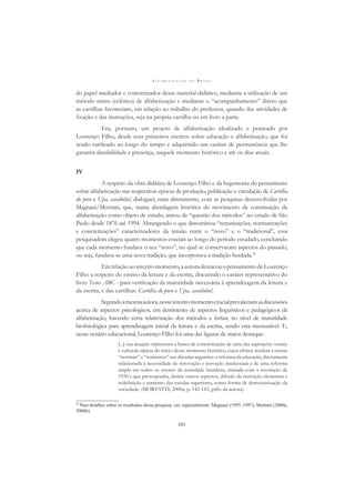 A L F A B E T I Z A Ç Ã O N O B R A S I L
101
do papel mediador e concretizador desse material didático, mediante a utilização de um
método misto (eclético) de alfabetização e mediante o “acompanhamento” direto que
as cartilhas favoreciam, em relação ao trabalho do professor, quando das atividades de
ﬁxação e das instruções, seja na própria cartilha ou em livro a parte.
Era, portanto, um projeto de alfabetização idealizado e praticado por
Lourenço Filho, desde seus primeiros escritos sobre educação e alfabetização, que foi
sendo ratiﬁcado ao longo do tempo e adquirindo um caráter de permanência que lhe
garantia durabilidade e presença, naquele momento histórico e até os dias atuais.
IV
A respeito da obra didática de Lourenço Filho e da hegemonia do pensamento
sobre alfabetização nas respectivas épocas de produção, publicação e circulação de Cartilha
do povo e Upa, cavalinho!, dialoguei, mais diretamente, com as pesquisas desenvolvidas por
Magnani/Mortatti, que, numa abordagem histórica do movimento de constituição da
alfabetização como objeto de estudo, tratou da “questão dos métodos” no estado de São
Paulo desde 1876 até 1994. Abrangendo o que denominou “tematizações, normatizações
e concretizações” caracterizadores da tensão entre o “novo” e o “tradicional”, essa
pesquisadora elegeu quatro momentos cruciais ao longo do período estudado, concluindo
que cada momento fundava o seu “novo”, no qual se conservavam aspectos do passado,
ou seja, fundava-se uma nova tradição, que incorporava a tradição herdada.10
Emrelaçãoaoterceiromomento,aautoradestacouopensamentodeLourenço
Filho a respeito do ensino da leitura e da escrita, discutindo o caráter representativo do
livro Testes ABC - para veriﬁcação da maturidade necessária à aprendizagem da leitura e
da escrita, e das cartilhas: Cartilha do povo e Upa, cavalinho!.
Segundoamesmaautora,nesseterceiromomentocrucialprevaleciamasdiscussões
acerca de aspectos psicológicos, em detrimento de aspectos linguísticos e pedagógicos da
alfabetização, havendo certa relativização dos métodos e ênfase no nível de maturidade
bioﬁsiológica para aprendizagem inicial da leitura e da escrita, sendo esta mensurável. E,
nesse cenário educacional, Lourenço Filho foi uma das ﬁguras de maior destaque:
[...] sua atuação representa a busca de concretização de uma das aspirações sociais
e culturais típicas do início desse momento histórico, cujos efeitos tendem a tornar
“normais” e “rotineiros” nas décadas seguintes: a reforma da educação, diretamente
relacionada à necessidade de renovação e inovação intelectuais e de uma reforma
ampla em todos os setores da sociedade brasileira, iniciada com a revolução de
1930 e que pressupunha, dentre outros aspectos, difusão da instrução elementar e
redeﬁnição e aumento das escolas superiores, como forma de democratização da
sociedade. (MORTATTI, 2000a, p. 142-143, grifo da autora).
10
Para detalhes sobre os resultados dessa pesquisa, ver, especialmente: Magnani (1995, 1997), Mortatti (2000a,
2006b).
 